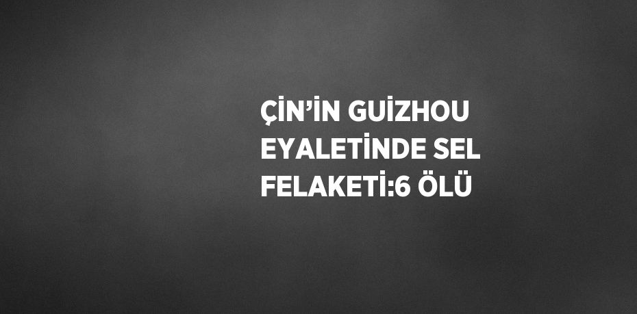 ÇİN’İN GUİZHOU EYALETİNDE SEL FELAKETİ:6 ÖLÜ