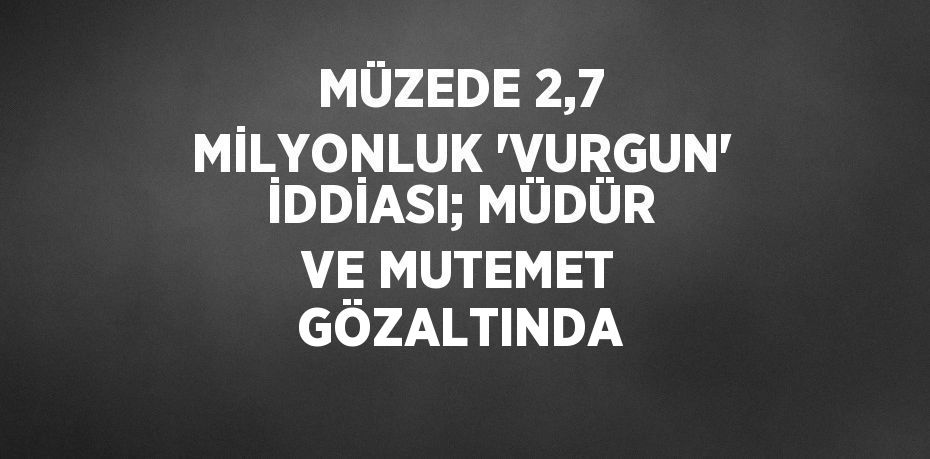 MÜZEDE 2,7 MİLYONLUK 'VURGUN' İDDİASI; MÜDÜR VE MUTEMET GÖZALTINDA