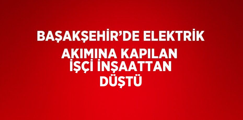 BAŞAKŞEHİR’DE ELEKTRİK AKIMINA KAPILAN İŞÇİ İNŞAATTAN DÜŞTÜ