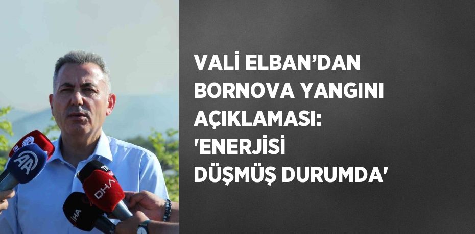 VALİ ELBAN’DAN BORNOVA YANGINI AÇIKLAMASI: 'ENERJİSİ DÜŞMÜŞ DURUMDA'