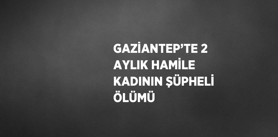GAZİANTEP’TE 2 AYLIK HAMİLE KADININ ŞÜPHELİ ÖLÜMÜ