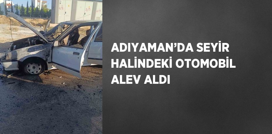 ADIYAMAN’DA SEYİR HALİNDEKİ OTOMOBİL ALEV ALDI