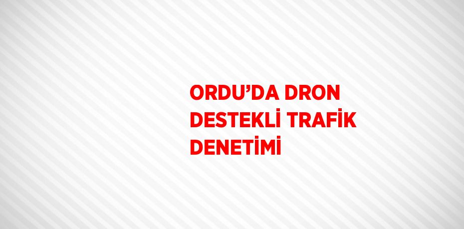 ORDU’DA DRON DESTEKLİ TRAFİK DENETİMİ