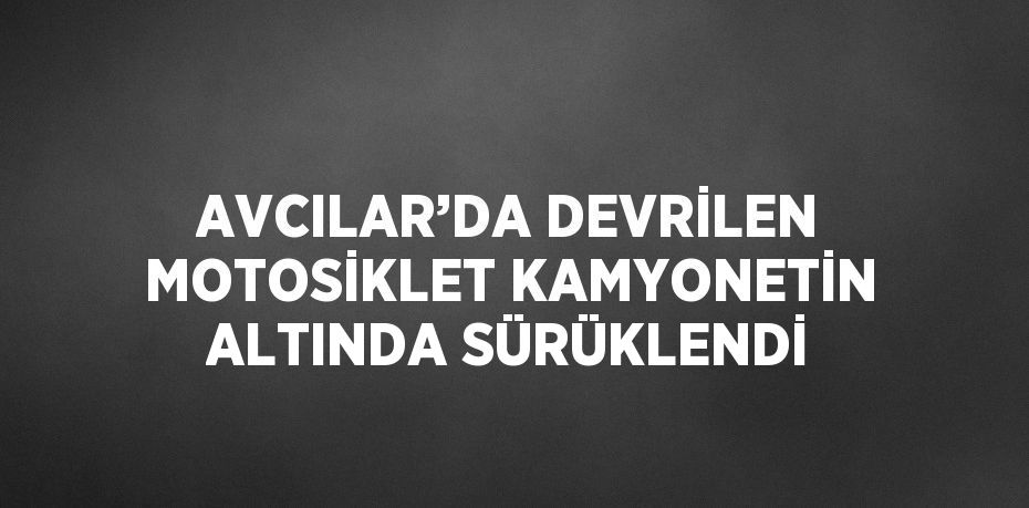 AVCILAR’DA DEVRİLEN MOTOSİKLET KAMYONETİN ALTINDA SÜRÜKLENDİ