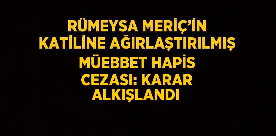 RÜMEYSA MERİÇ’İN KATİLİNE AĞIRLAŞTIRILMIŞ MÜEBBET HAPİS CEZASI: KARAR ALKIŞLANDI