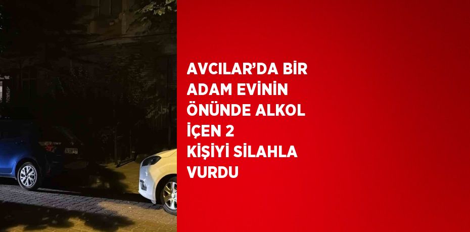 AVCILAR’DA BİR ADAM EVİNİN ÖNÜNDE ALKOL İÇEN 2 KİŞİYİ SİLAHLA VURDU