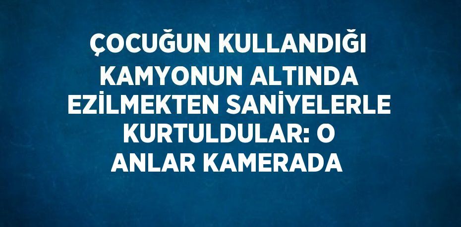 ÇOCUĞUN KULLANDIĞI KAMYONUN ALTINDA EZİLMEKTEN SANİYELERLE KURTULDULAR: O ANLAR KAMERADA
