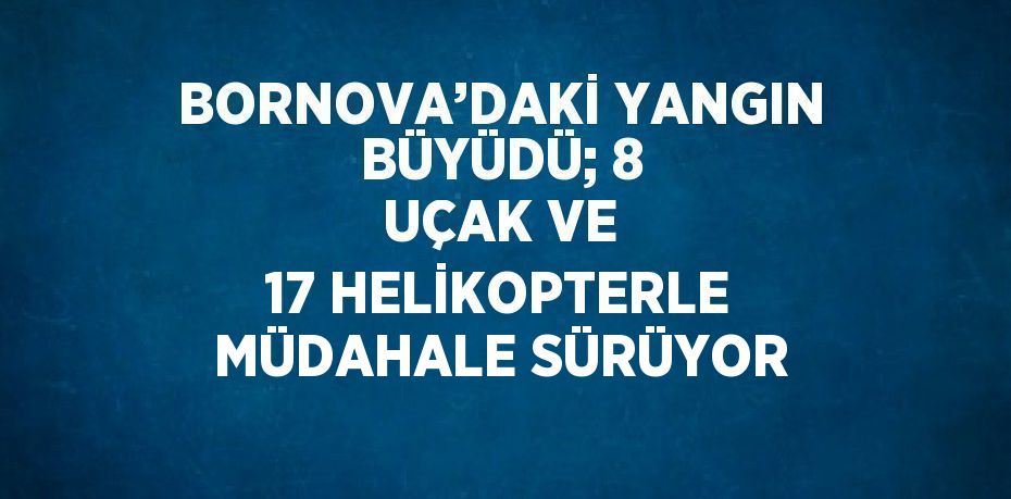 BORNOVA’DAKİ YANGIN BÜYÜDÜ; 8 UÇAK VE 17 HELİKOPTERLE MÜDAHALE SÜRÜYOR
