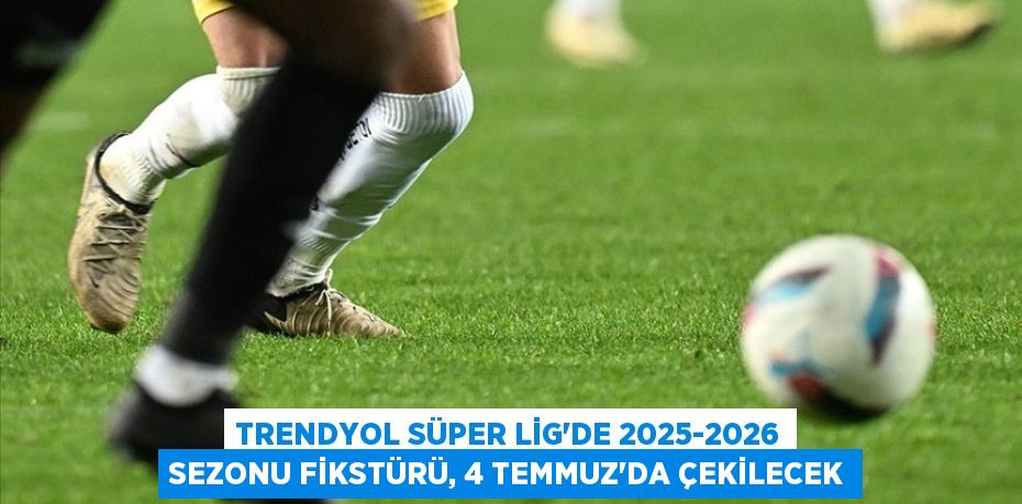 TRENDYOL SÜPER LİG'DE 2025-2026 SEZONU FİKSTÜRÜ, 4 TEMMUZ'DA ÇEKİLECEK