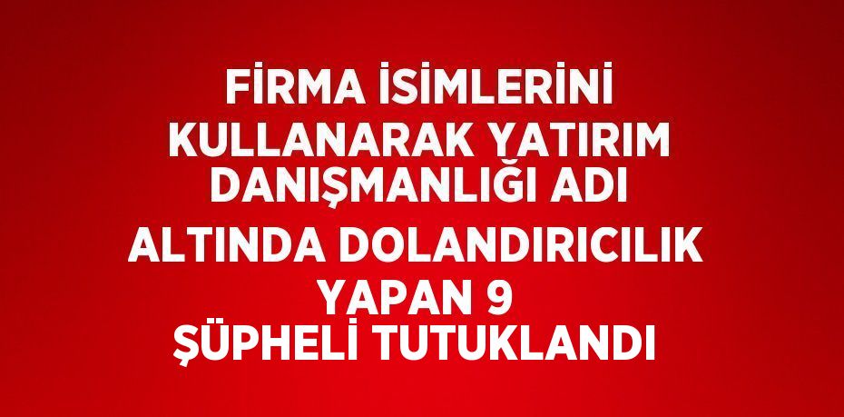 FİRMA İSİMLERİNİ KULLANARAK YATIRIM DANIŞMANLIĞI ADI ALTINDA DOLANDIRICILIK YAPAN 9 ŞÜPHELİ TUTUKLANDI