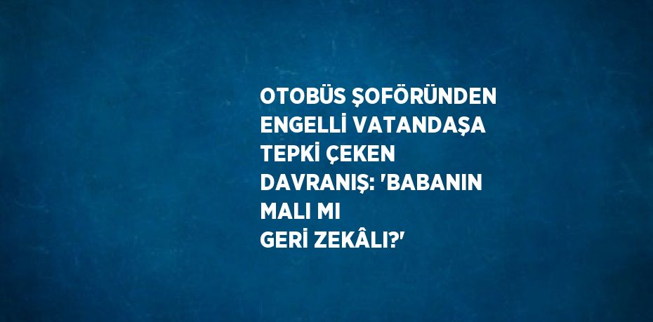 OTOBÜS ŞOFÖRÜNDEN ENGELLİ VATANDAŞA TEPKİ ÇEKEN DAVRANIŞ: 'BABANIN MALI MI GERİ ZEKÂLI?'