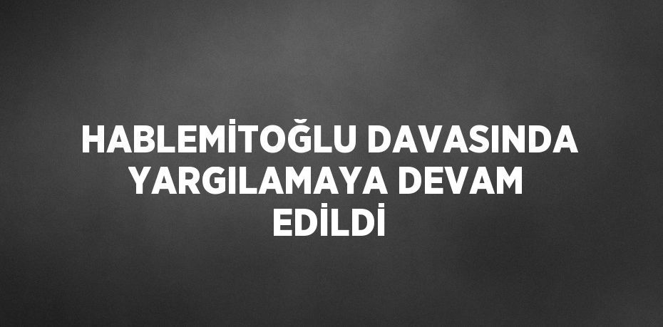 HABLEMİTOĞLU DAVASINDA YARGILAMAYA DEVAM EDİLDİ