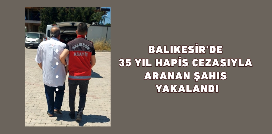 Balıkesir'de 35 yıl hapis cezasıyla aranan şahıs yakalandı