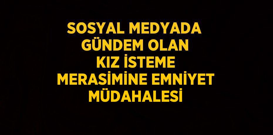 SOSYAL MEDYADA GÜNDEM OLAN KIZ İSTEME MERASİMİNE EMNİYET MÜDAHALESİ