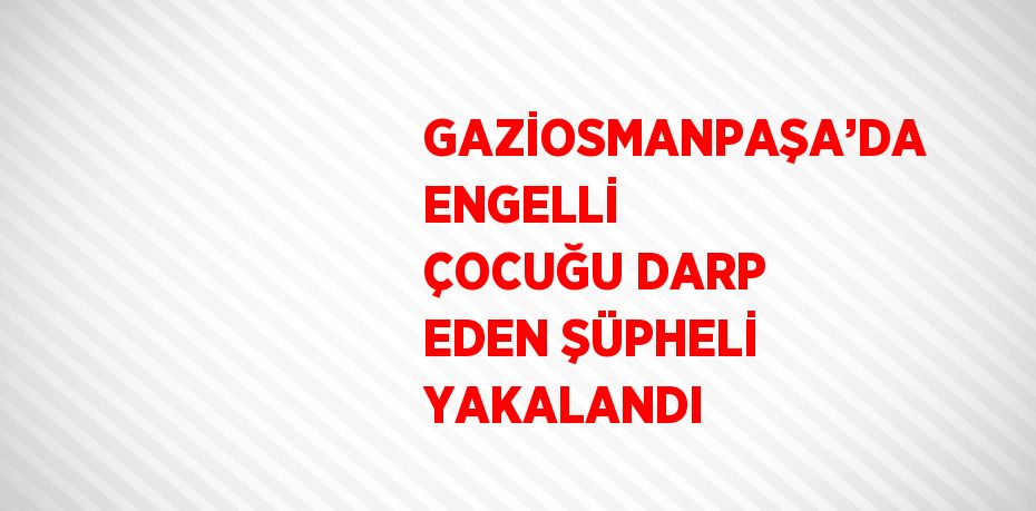 GAZİOSMANPAŞA’DA ENGELLİ ÇOCUĞU DARP EDEN ŞÜPHELİ YAKALANDI