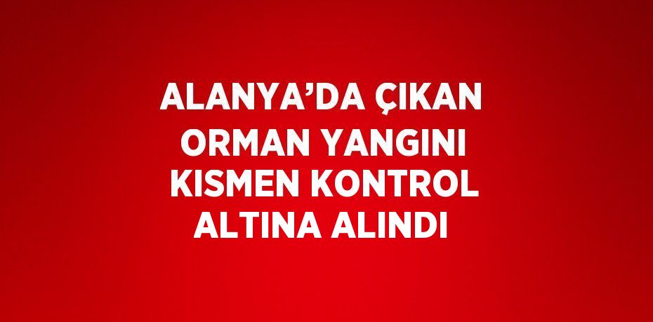 ALANYA’DA ÇIKAN ORMAN YANGINI KISMEN KONTROL ALTINA ALINDI