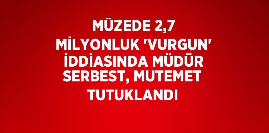 MÜZEDE 2,7 MİLYONLUK 'VURGUN' İDDİASINDA MÜDÜR SERBEST, MUTEMET TUTUKLANDI