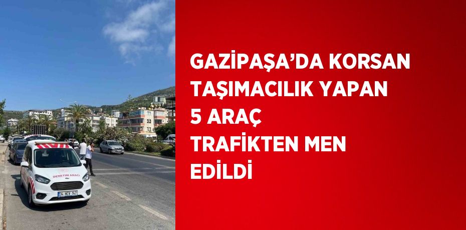 GAZİPAŞA’DA KORSAN TAŞIMACILIK YAPAN 5 ARAÇ TRAFİKTEN MEN EDİLDİ