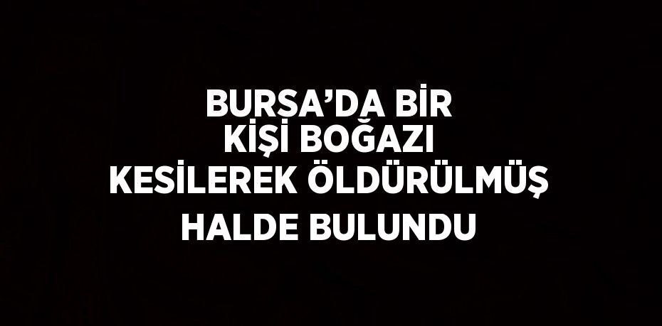 BURSA’DA BİR KİŞİ BOĞAZI KESİLEREK ÖLDÜRÜLMÜŞ HALDE BULUNDU