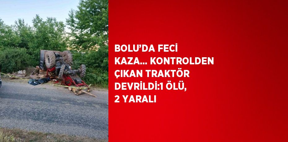 BOLU’DA FECİ KAZA... KONTROLDEN ÇIKAN TRAKTÖR DEVRİLDİ:1 ÖLÜ, 2 YARALI