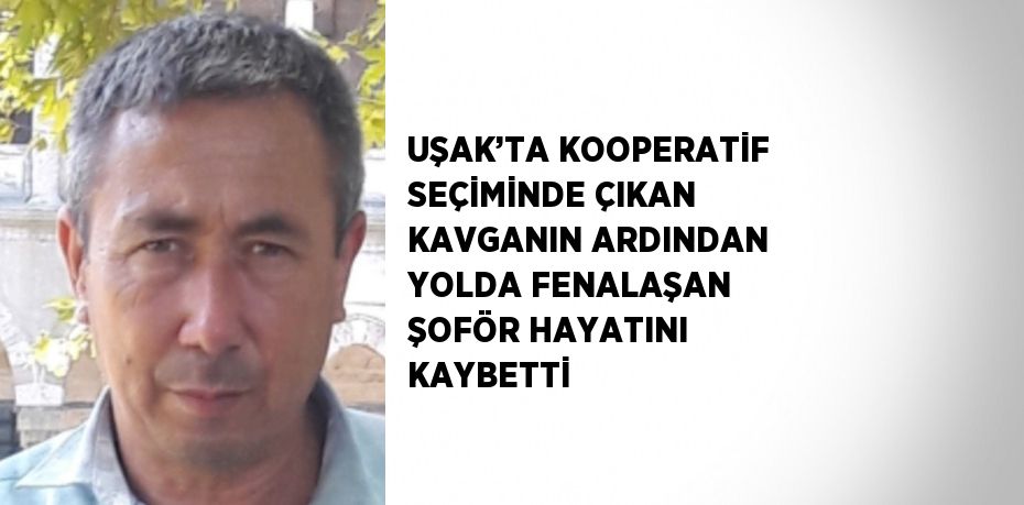 UŞAK’TA KOOPERATİF SEÇİMİNDE ÇIKAN KAVGANIN ARDINDAN YOLDA FENALAŞAN ŞOFÖR HAYATINI KAYBETTİ