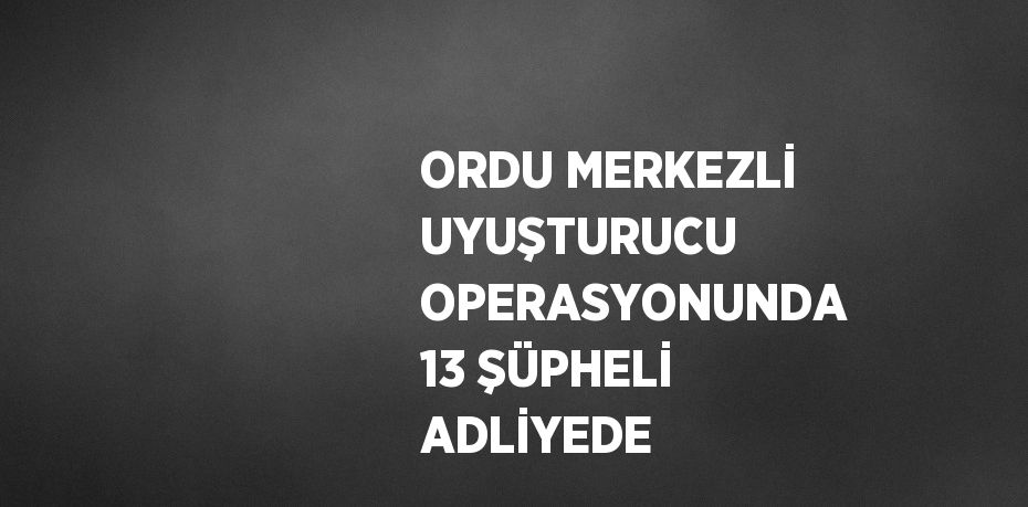 ORDU MERKEZLİ UYUŞTURUCU OPERASYONUNDA 13 ŞÜPHELİ ADLİYEDE