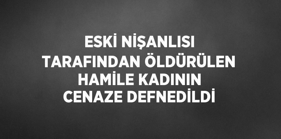 ESKİ NİŞANLISI TARAFINDAN ÖLDÜRÜLEN HAMİLE KADININ CENAZE DEFNEDİLDİ