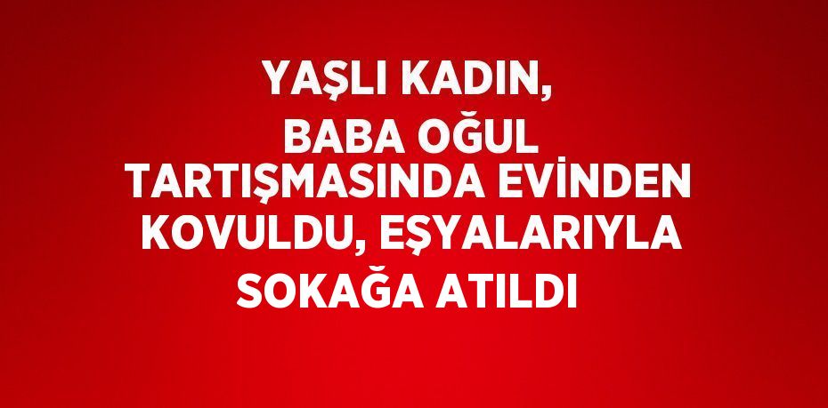 YAŞLI KADIN, BABA OĞUL TARTIŞMASINDA EVİNDEN KOVULDU, EŞYALARIYLA SOKAĞA ATILDI