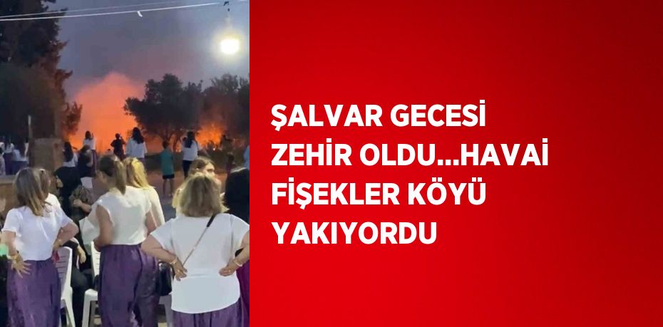 ŞALVAR GECESİ ZEHİR OLDU...HAVAİ FİŞEKLER KÖYÜ YAKIYORDU