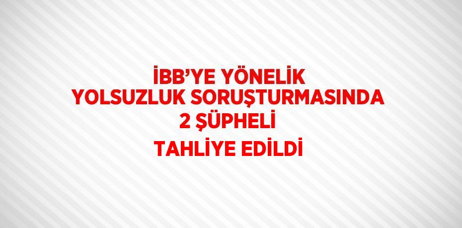 İBB’YE YÖNELİK YOLSUZLUK SORUŞTURMASINDA 2 ŞÜPHELİ TAHLİYE EDİLDİ