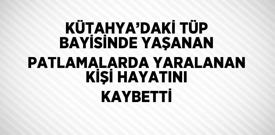 KÜTAHYA’DAKİ TÜP BAYİSİNDE YAŞANAN PATLAMALARDA YARALANAN KİŞİ HAYATINI KAYBETTİ