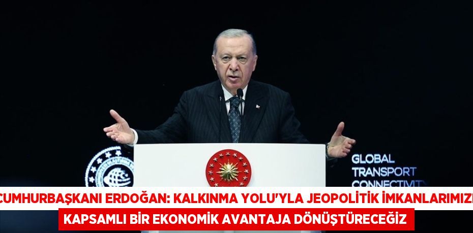 CUMHURBAŞKANI ERDOĞAN: KALKINMA YOLU'YLA JEOPOLİTİK İMKANLARIMIZI KAPSAMLI BİR EKONOMİK AVANTAJA DÖNÜŞTÜRECEĞİZ
