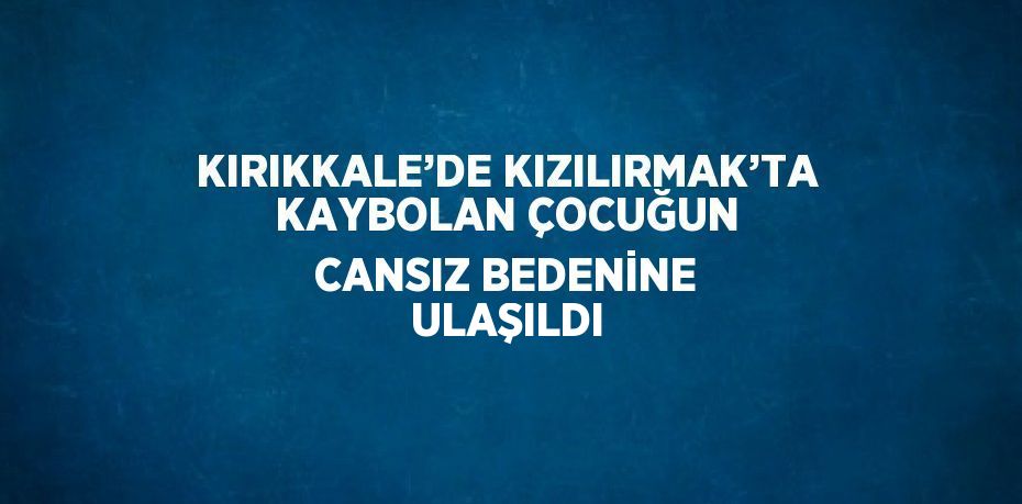 KIRIKKALE’DE KIZILIRMAK’TA KAYBOLAN ÇOCUĞUN CANSIZ BEDENİNE ULAŞILDI