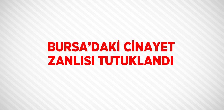 BURSA’DAKİ CİNAYET ZANLISI TUTUKLANDI