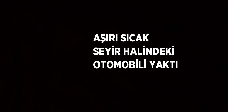 AŞIRI SICAK SEYİR HALİNDEKİ OTOMOBİLİ YAKTI