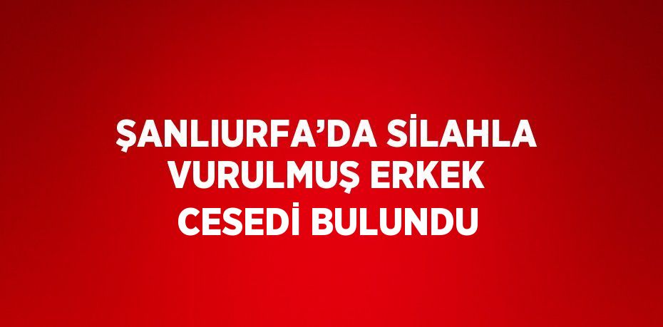 ŞANLIURFA’DA SİLAHLA VURULMUŞ ERKEK CESEDİ BULUNDU