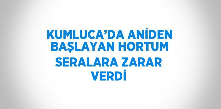 KUMLUCA’DA ANİDEN BAŞLAYAN HORTUM SERALARA ZARAR VERDİ