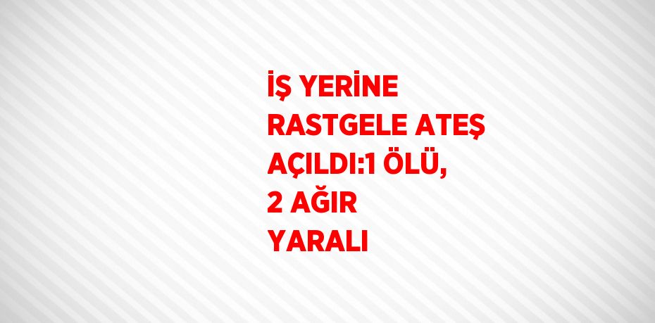İŞ YERİNE RASTGELE ATEŞ AÇILDI:1 ÖLÜ, 2 AĞIR YARALI