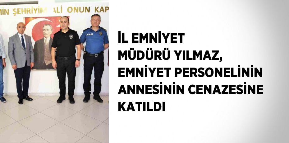 İL EMNİYET MÜDÜRÜ YILMAZ, EMNİYET PERSONELİNİN ANNESİNİN CENAZESİNE KATILDI