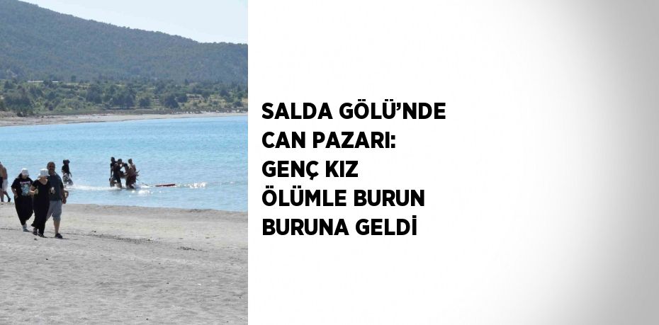 SALDA GÖLÜ’NDE CAN PAZARI: GENÇ KIZ ÖLÜMLE BURUN BURUNA GELDİ