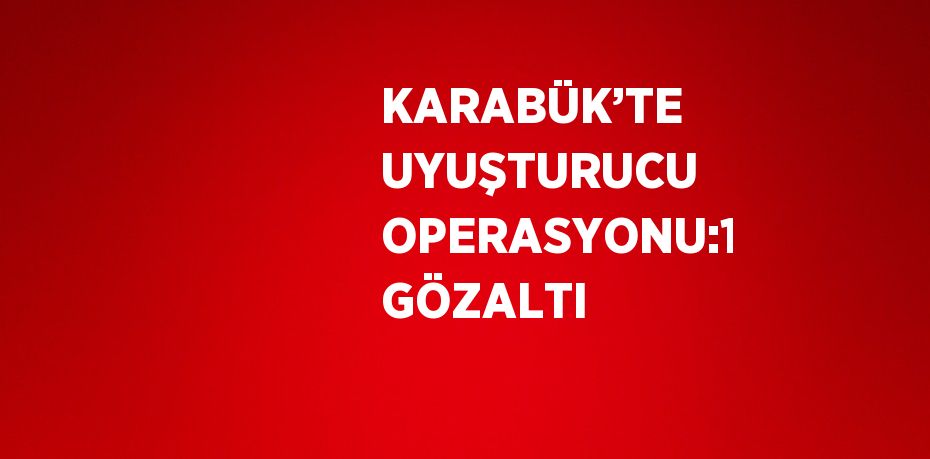 KARABÜK’TE UYUŞTURUCU OPERASYONU:1 GÖZALTI