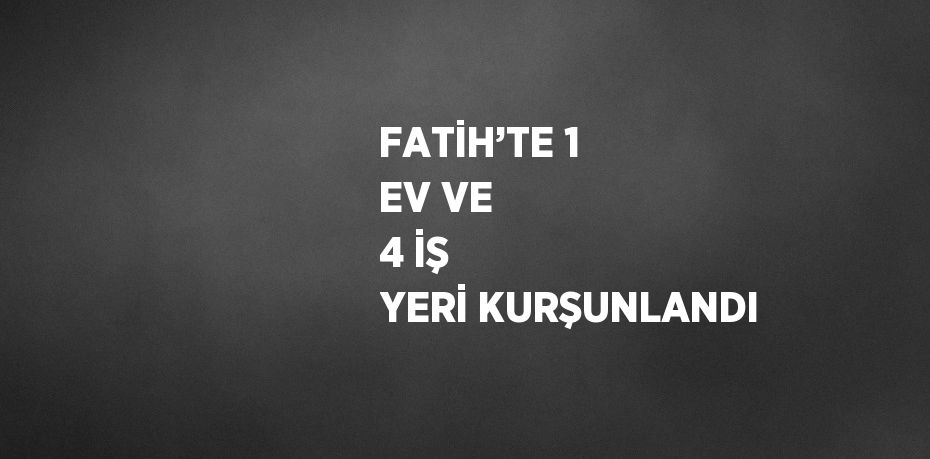 FATİH’TE 1 EV VE 4 İŞ YERİ KURŞUNLANDI