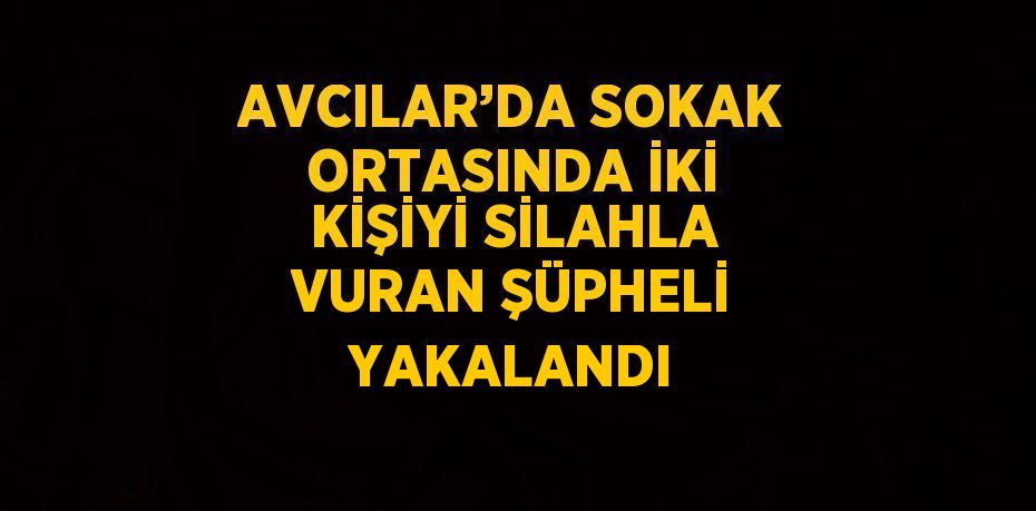 AVCILAR’DA SOKAK ORTASINDA İKİ KİŞİYİ SİLAHLA VURAN ŞÜPHELİ YAKALANDI