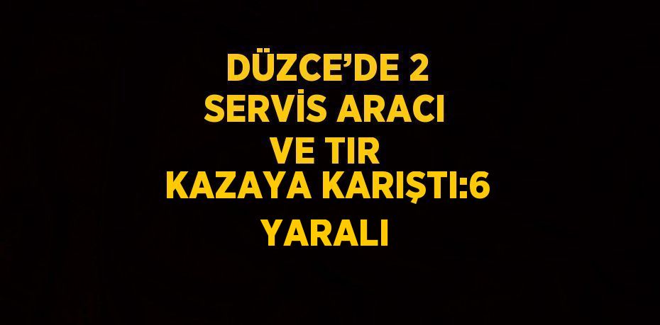 DÜZCE’DE 2 SERVİS ARACI VE TIR KAZAYA KARIŞTI:6 YARALI