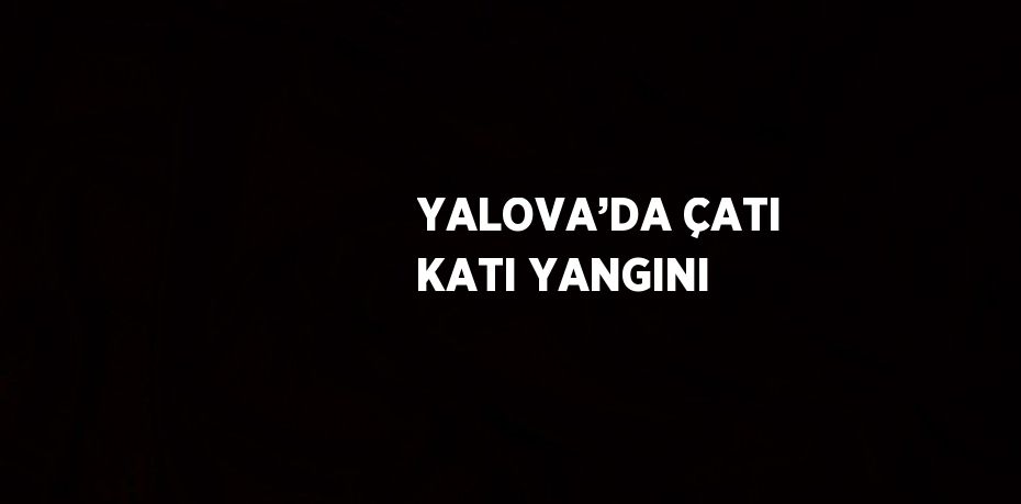 YALOVA’DA ÇATI KATI YANGINI