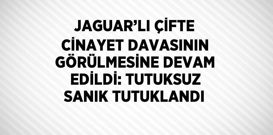 JAGUAR’LI ÇİFTE CİNAYET DAVASININ GÖRÜLMESİNE DEVAM EDİLDİ: TUTUKSUZ SANIK TUTUKLANDI