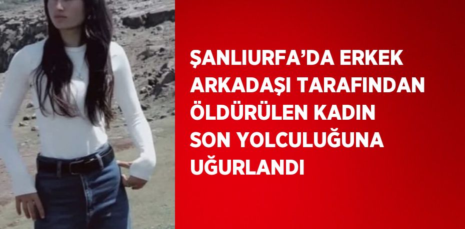 ŞANLIURFA’DA ERKEK ARKADAŞI TARAFINDAN ÖLDÜRÜLEN KADIN SON YOLCULUĞUNA UĞURLANDI
