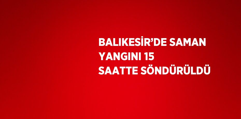 BALIKESİR’DE SAMAN YANGINI 15 SAATTE SÖNDÜRÜLDÜ