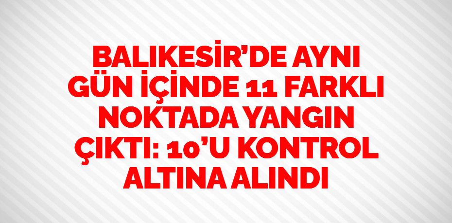 BALIKESİR’DE AYNI GÜN İÇİNDE 11 FARKLI NOKTADA YANGIN ÇIKTI: 10’U KONTROL ALTINA ALINDI
