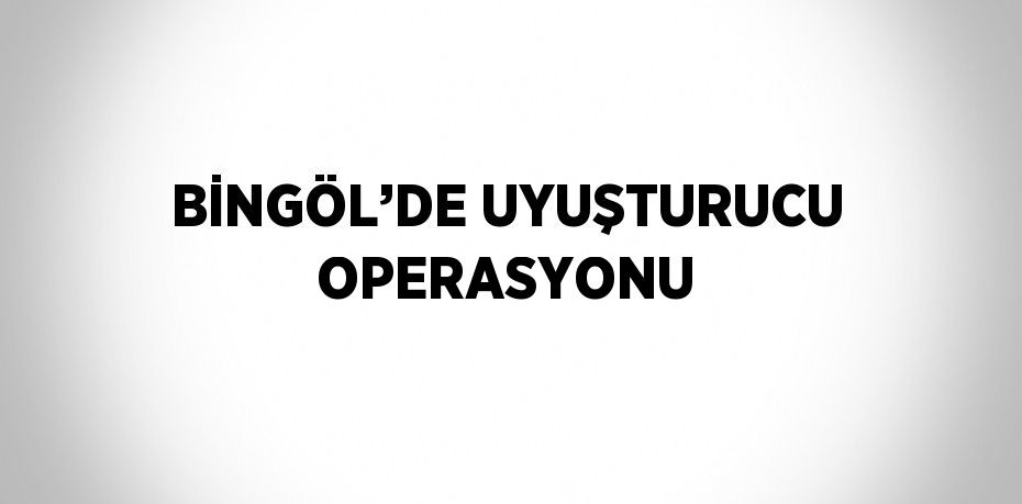 BİNGÖL’DE UYUŞTURUCU OPERASYONU